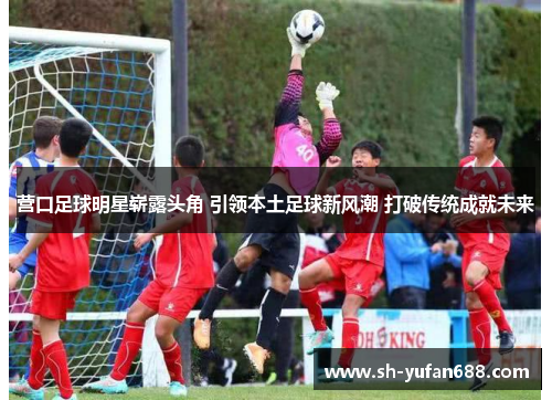 营口足球明星崭露头角 引领本土足球新风潮 打破传统成就未来
