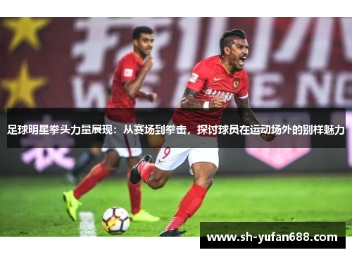 足球明星拳头力量展现：从赛场到拳击，探讨球员在运动场外的别样魅力