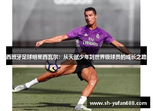 西班牙足球明星西瓦尔：从天赋少年到世界级球员的成长之路