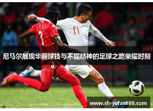 尼马尔展现华丽球技与不屈精神的足球之路荣耀时刻