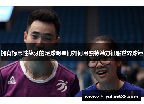 拥有标志性龅牙的足球明星们如何用独特魅力征服世界球迷