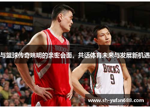 与篮球传奇姚明的亲密会面，共话体育未来与发展新机遇