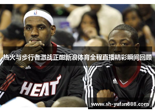 热火与步行者激战正酣新浪体育全程直播精彩瞬间回顾